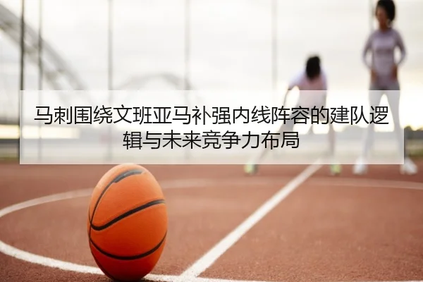 马刺围绕文班亚马补强内线阵容的建队逻辑与未来竞争力布局