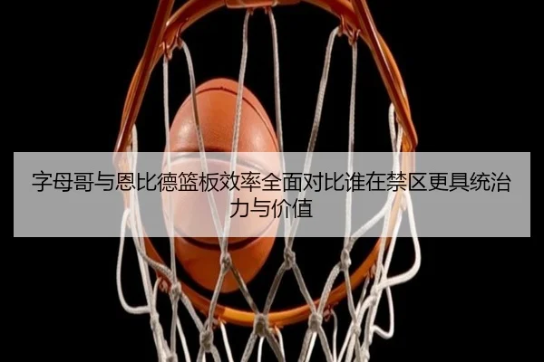 字母哥与恩比德篮板效率全面对比谁在禁区更具统治力与价值