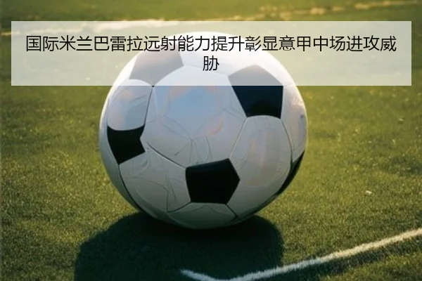 国际米兰巴雷拉远射能力提升彰显意甲中场进攻威胁