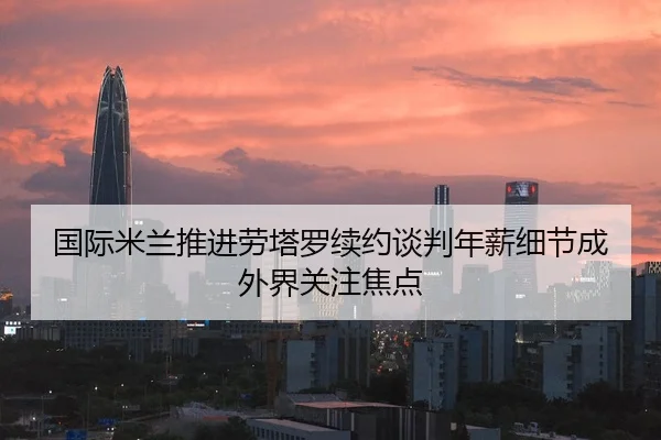 国际米兰推进劳塔罗续约谈判年薪细节成外界关注焦点