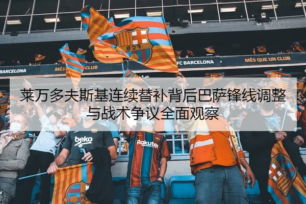 莱万多夫斯基连续替补背后巴萨锋线调整与战术争议全面观察