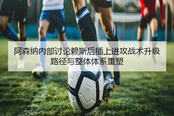 阿森纳内部讨论赖斯后插上进攻战术升级路径与整体体系重塑