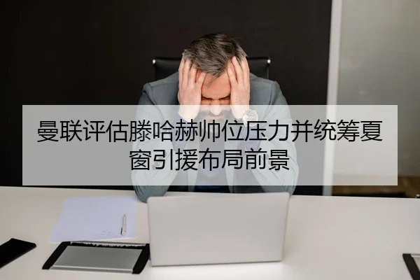曼联评估滕哈赫帅位压力并统筹夏窗引援布局前景