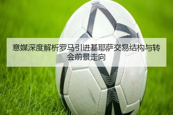 意媒深度解析罗马引进基耶萨交易结构与转会前景走向
