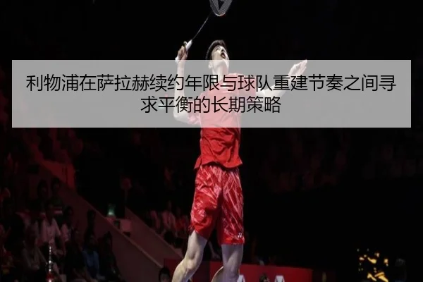 利物浦在萨拉赫续约年限与球队重建节奏之间寻求平衡的长期策略