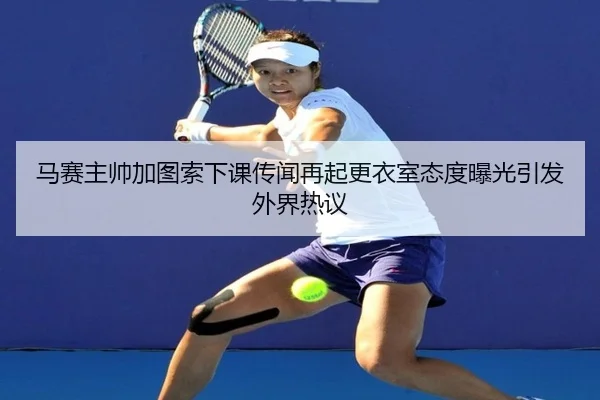 马赛主帅加图索下课传闻再起更衣室态度曝光引发外界热议