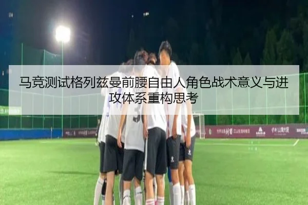马竞测试格列兹曼前腰自由人角色战术意义与进攻体系重构思考