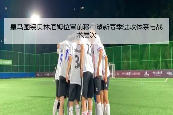 皇马围绕贝林厄姆位置前移重塑新赛季进攻体系与战术层次