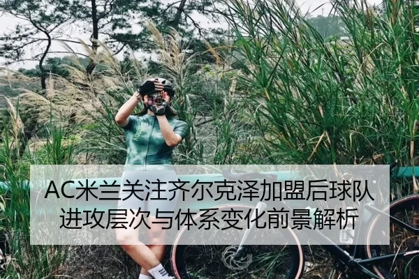 AC米兰关注齐尔克泽加盟后球队进攻层次与体系变化前景解析