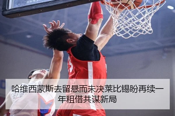 哈维西蒙斯去留悬而未决莱比锡盼再续一年租借共谋新局